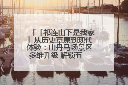 「祁连山下是我家」从历史草原到现代体验：山丹马场景区多维升级 解锁五一文旅新玩法