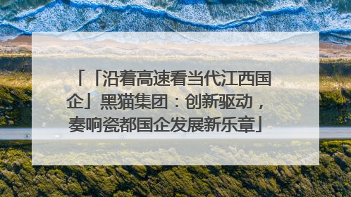 「沿着高速看当代江西国企」黑猫集团：创新驱动，奏响瓷都国企发展新乐章