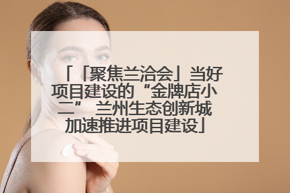 「聚焦兰洽会」当好项目建设的“金牌店小二” 兰州生态创新城加速推进项目建设