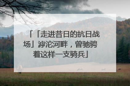 「走进昔日的抗日战场」滹沱河畔，曾驰骋着这样一支骑兵