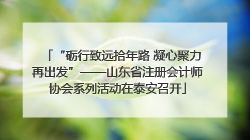 “砺行致远拾年路 凝心聚力再出发”——山东省注册会计师协会系列活动在泰安召开