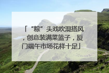 “粽”头戏吹混搭风，创意装满菜篮子，厦门端午市场花样十足