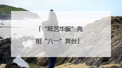 “纸艺华服”亮相“六一”舞台
