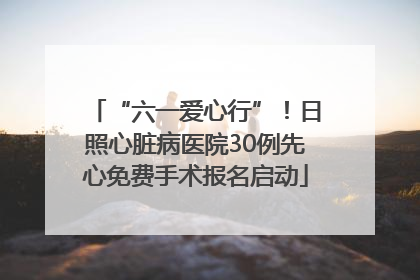 “六一爱心行”！日照心脏病医院30例先心免费手术报名启动