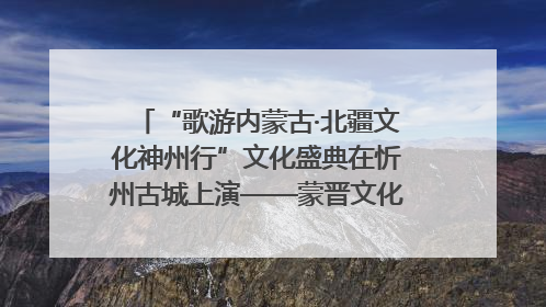 “歌游内蒙古·北疆文化神州行”文化盛典在忻州古城上演——蒙晋文化交融共谱文旅融合新篇