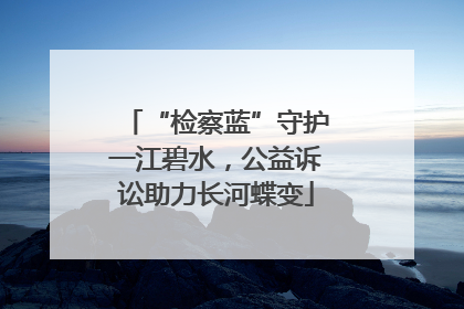 “检察蓝”守护一江碧水，公益诉讼助力长河蝶变