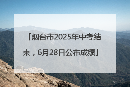 烟台市2025年中考结束，6月28日公布成绩