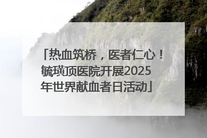 热血筑桥，医者仁心！毓璜顶医院开展2025年世界献血者日活动