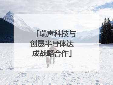 瑞声科技与创晟半导体达成战略合作