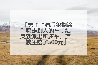 男子“酒后犯糊涂”骑走别人的车，结果到派出所还车、道歉还赔了500元