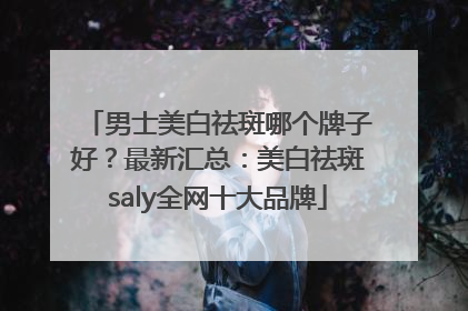 男士美白祛斑哪个牌子好？最新汇总：美白祛斑saly全网十大品牌