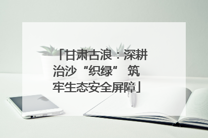甘肃古浪：深耕治沙“织绿” 筑牢生态安全屏障