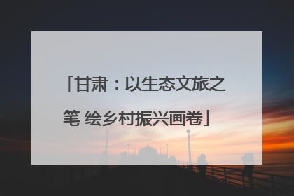 甘肃：以生态文旅之笔 绘乡村振兴画卷