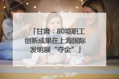 甘肃：80项职工创新成果在上海国际发明展“夺金”