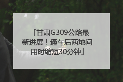 甘肃G309公路最新进展！通车后两地间用时缩短30分钟