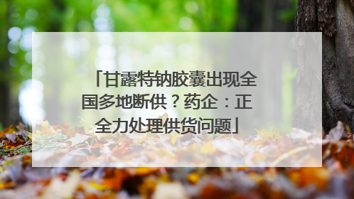甘露特钠胶囊出现全国多地断供？药企：正全力处理供货问题