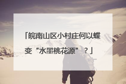 皖南山区小村庄何以蝶变“水墨桃花源”？