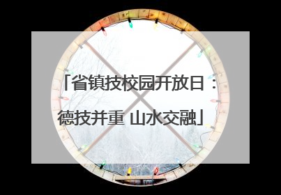 省镇技校园开放日：德技并重 山水交融