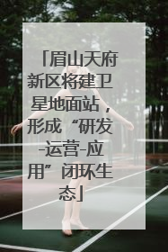 眉山天府新区将建卫星地面站，形成“研发-运营-应用”闭环生态
