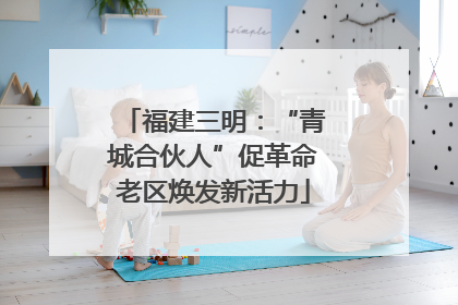 福建三明：“青城合伙人”促革命老区焕发新活力