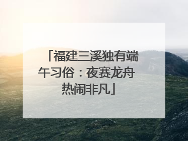 福建三溪独有端午习俗：夜赛龙舟 热闹非凡