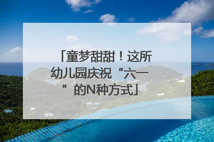 童梦甜甜！这所幼儿园庆祝“六一”的N种方式