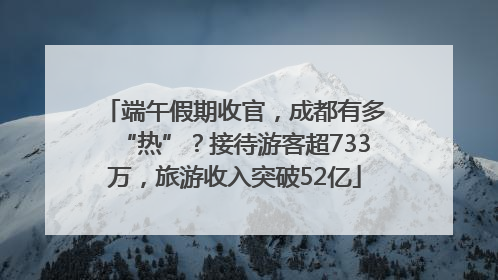 端午假期收官，成都有多“热”？接待游客超733万，旅游收入突破52亿
