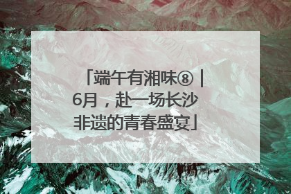 端午有湘味⑧｜6月，赴一场长沙非遗的青春盛宴