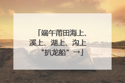 端午莆田海上、溪上、湖上、沟上“扒龙船”→
