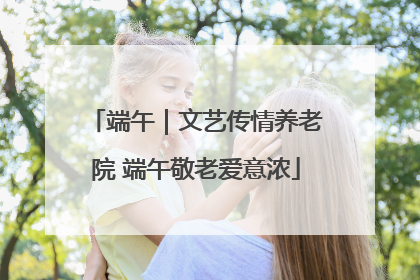 端午｜文艺传情养老院 端午敬老爱意浓