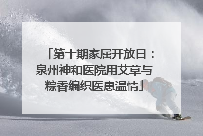 第十期家属开放日：泉州神和医院用艾草与粽香编织医患温情
