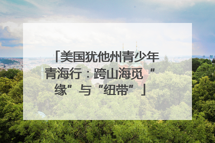 美国犹他州青少年青海行：跨山海觅“缘”与“纽带”