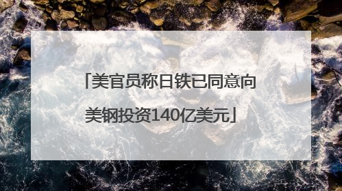 美官员称日铁已同意向美钢投资140亿美元
