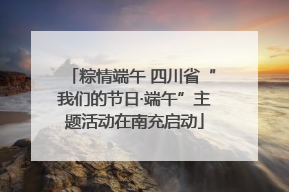 粽情端午 四川省“我们的节日·端午”主题活动在南充启动