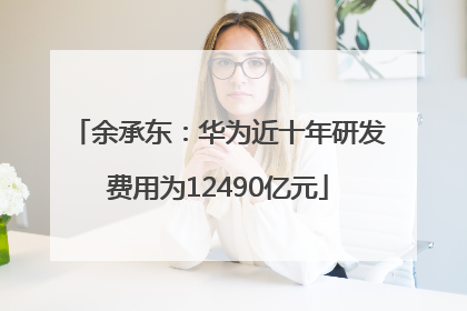 余承东：华为近十年研发费用为12490亿元