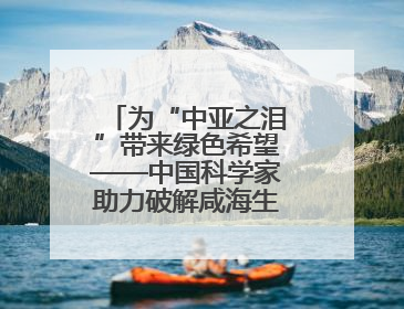 为“中亚之泪”带来绿色希望——中国科学家助力破解咸海生态危机