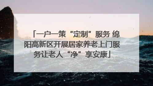 一户一策“定制”服务 绵阳高新区开展居家养老上门服务让老人“净”享安康