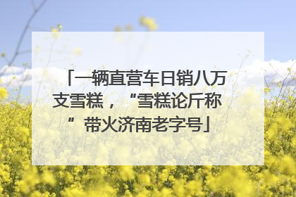一辆直营车日销八万支雪糕，“雪糕论斤称”带火济南老字号