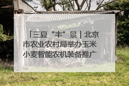 三夏“丰”景｜北京市农业农村局举办玉米小麦智能农机装备推广“田间日”活动