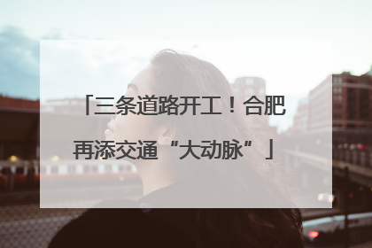 三条道路开工！合肥再添交通“大动脉”