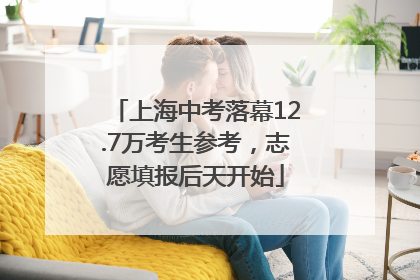 上海中考落幕12.7万考生参考，志愿填报后天开始