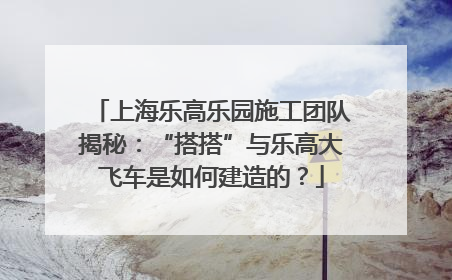 上海乐高乐园施工团队揭秘：“搭搭”与乐高大飞车是如何建造的？