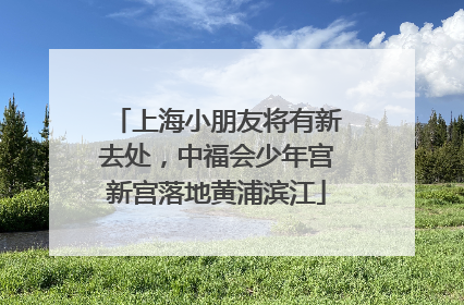 上海小朋友将有新去处，中福会少年宫新宫落地黄浦滨江