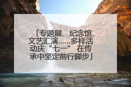 专题展、纪念馆、文艺汇演……多样活动庆“七一” 在传承中坚定前行脚步