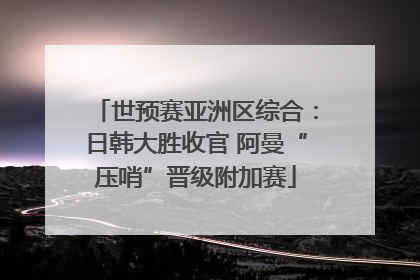 世预赛亚洲区综合：日韩大胜收官 阿曼“压哨”晋级附加赛