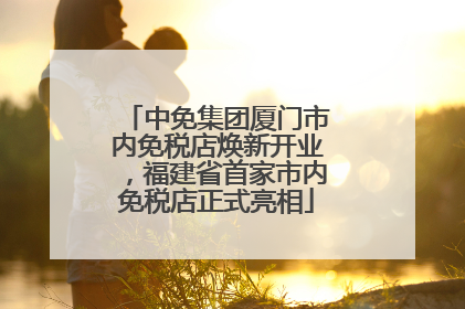 中免集团厦门市内免税店焕新开业，福建省首家市内免税店正式亮相