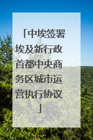 中埃签署埃及新行政首都中央商务区城市运营执行协议