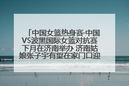 中国女篮热身赛·中国VS波黑国际女篮对抗赛下月在济南举办 济南姑娘张子宇有望在家门口迎来国家队首秀