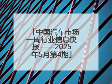 中国汽车市场一周行业信息快报——2025年5月第4期