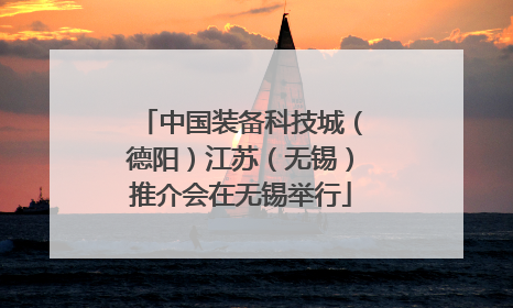 中国装备科技城（德阳）江苏（无锡）推介会在无锡举行